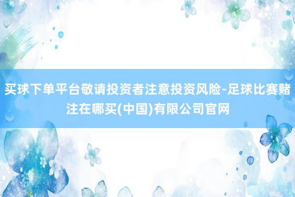 买球下单平台敬请投资者注意投资风险-足球比赛赌注在哪买(中国)有限公司官网
