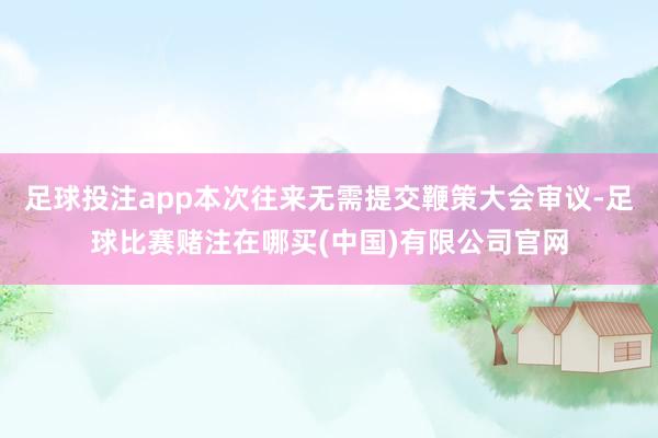 足球投注app本次往来无需提交鞭策大会审议-足球比赛赌注在哪买(中国)有限公司官网