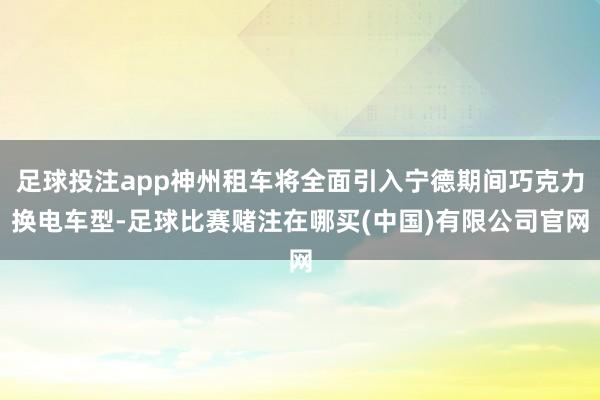 足球投注app神州租车将全面引入宁德期间巧克力换电车型-足球比赛赌注在哪买(中国)有限公司官网