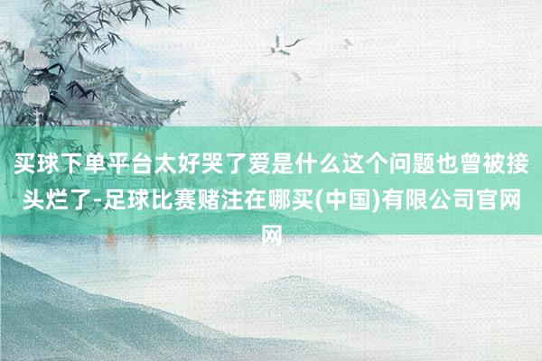 买球下单平台太好哭了爱是什么这个问题也曾被接头烂了-足球比赛赌注在哪买(中国)有限公司官网