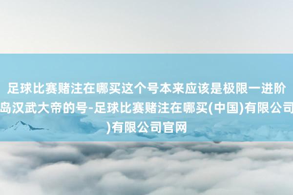 足球比赛赌注在哪买这个号本来应该是极限一进阶桃花岛汉武大帝的号-足球比赛赌注在哪买(中国)有限公司官网