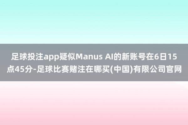 足球投注app疑似Manus AI的新账号在6日15点45分-足球比赛赌注在哪买(中国)有限公司官网