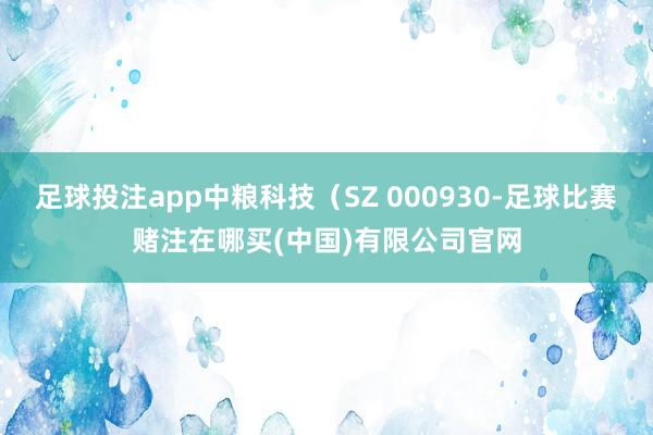 足球投注app中粮科技（SZ 000930-足球比赛赌注在哪买(中国)有限公司官网