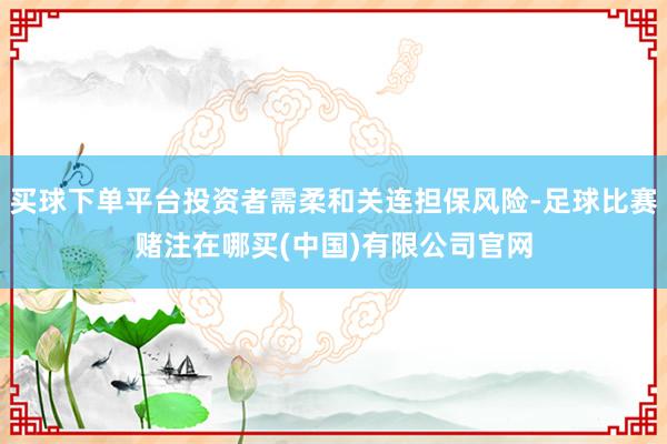 买球下单平台投资者需柔和关连担保风险-足球比赛赌注在哪买(中国)有限公司官网