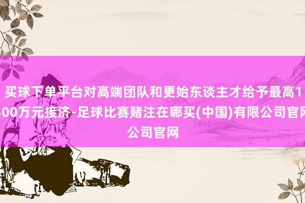 买球下单平台对高端团队和更始东谈主才给予最高1500万元接济-足球比赛赌注在哪买(中国)有限公司官网