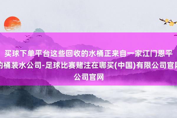 买球下单平台这些回收的水桶正来自一家江门恩平的桶装水公司-足球比赛赌注在哪买(中国)有限公司官网