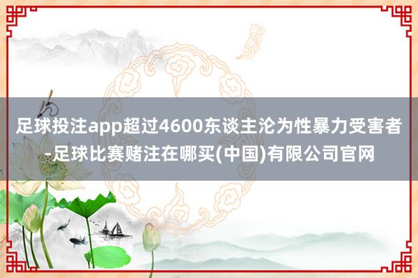 足球投注app超过4600东谈主沦为性暴力受害者-足球比赛赌注在哪买(中国)有限公司官网