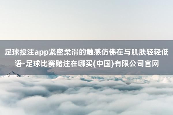 足球投注app紧密柔滑的触感仿佛在与肌肤轻轻低语-足球比赛赌注在哪买(中国)有限公司官网