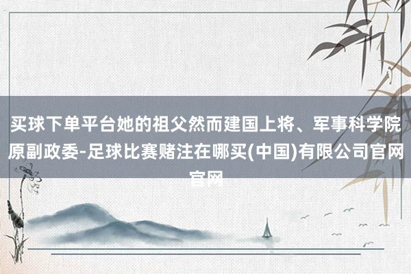 买球下单平台她的祖父然而建国上将、军事科学院原副政委-足球比赛赌注在哪买(中国)有限公司官网