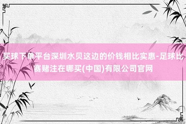 买球下单平台深圳水贝这边的价钱相比实惠-足球比赛赌注在哪买(中国)有限公司官网