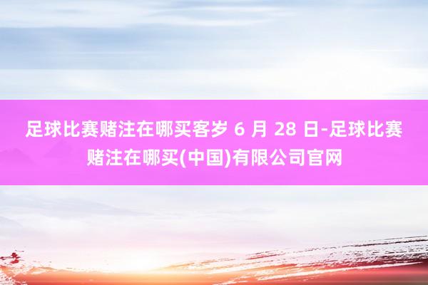 足球比赛赌注在哪买客岁 6 月 28 日-足球比赛赌注在哪买(中国)有限公司官网