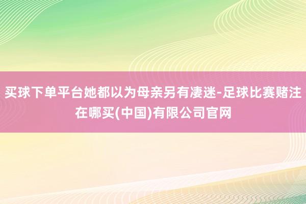 买球下单平台她都以为母亲另有凄迷-足球比赛赌注在哪买(中国)有限公司官网