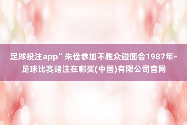 足球投注app”朱俭参加不雅众碰面会1987年-足球比赛赌注在哪买(中国)有限公司官网