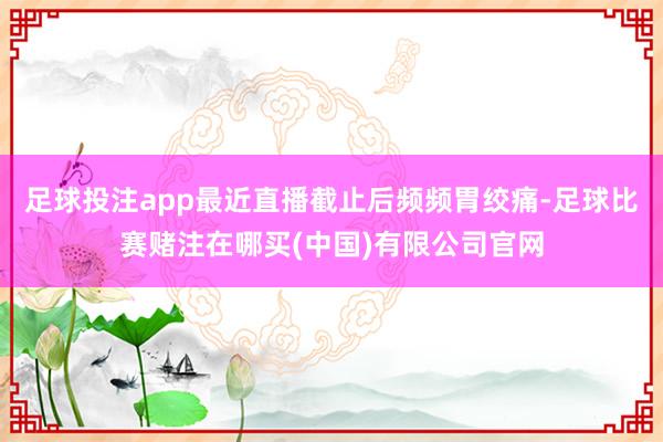 足球投注app最近直播截止后频频胃绞痛-足球比赛赌注在哪买(中国)有限公司官网