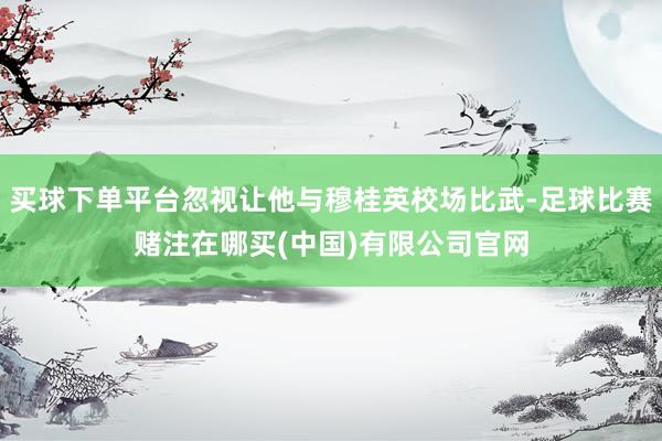 买球下单平台忽视让他与穆桂英校场比武-足球比赛赌注在哪买(中国)有限公司官网