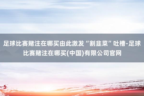足球比赛赌注在哪买由此激发“割韭菜”吐槽-足球比赛赌注在哪买(中国)有限公司官网