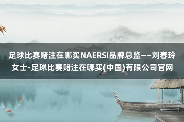 足球比赛赌注在哪买NAERSI品牌总监——刘春玲女士-足球比赛赌注在哪买(中国)有限公司官网