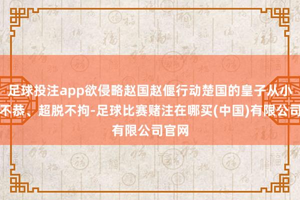足球投注app欲侵略赵国赵偃行动楚国的皇子从小桀骜不恭、超脱不拘-足球比赛赌注在哪买(中国)有限公司官网