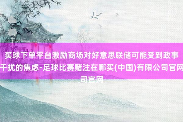 买球下单平台激励商场对好意思联储可能受到政事干扰的焦虑-足球比赛赌注在哪买(中国)有限公司官网