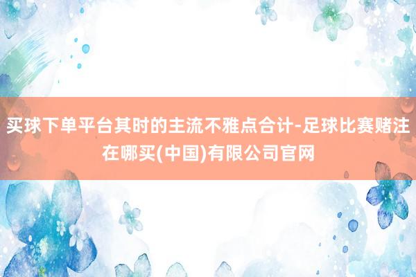 买球下单平台其时的主流不雅点合计-足球比赛赌注在哪买(中国)有限公司官网