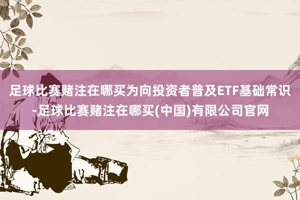 足球比赛赌注在哪买为向投资者普及ETF基础常识-足球比赛赌注在哪买(中国)有限公司官网