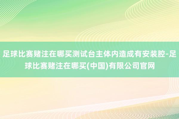 足球比赛赌注在哪买测试台主体内造成有安装腔-足球比赛赌注在哪买(中国)有限公司官网