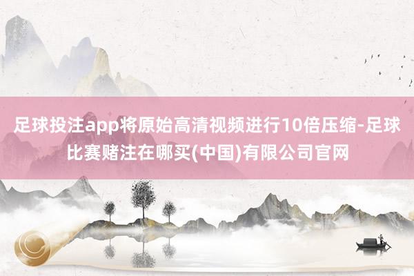 足球投注app将原始高清视频进行10倍压缩-足球比赛赌注在哪买(中国)有限公司官网