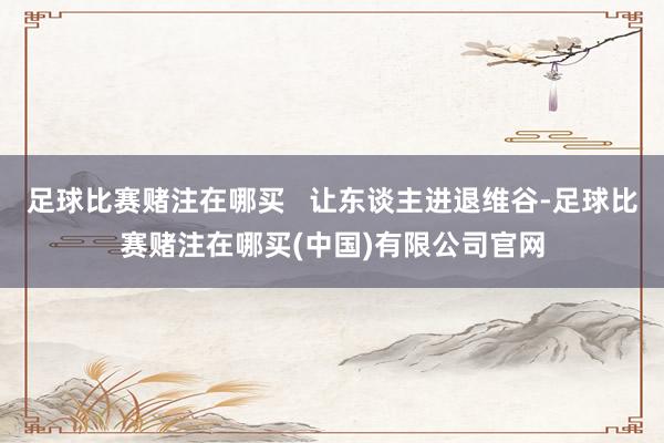 足球比赛赌注在哪买   让东谈主进退维谷-足球比赛赌注在哪买(中国)有限公司官网
