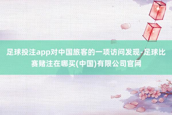 足球投注app对中国旅客的一项访问发现-足球比赛赌注在哪买(中国)有限公司官网