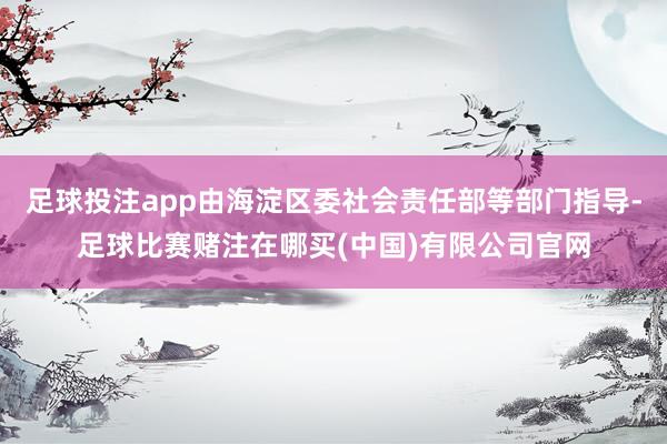 足球投注app由海淀区委社会责任部等部门指导-足球比赛赌注在哪买(中国)有限公司官网
