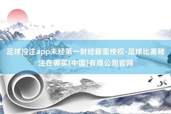 足球投注app未经第一财经籍面授权-足球比赛赌注在哪买(中国)有限公司官网