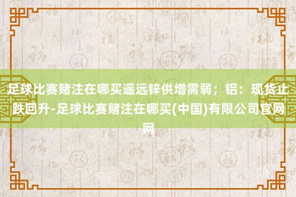足球比赛赌注在哪买遥远锌供增需弱；铝：现货止跌回升-足球比赛赌注在哪买(中国)有限公司官网
