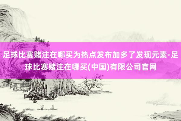 足球比赛赌注在哪买为热点发布加多了发现元素-足球比赛赌注在哪买(中国)有限公司官网