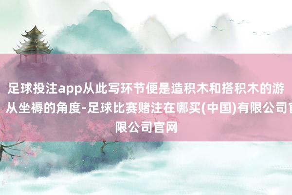 足球投注app从此写环节便是造积木和搭积木的游戏！从坐褥的角度-足球比赛赌注在哪买(中国)有限公司官网