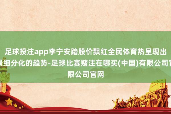 足球投注app李宁安踏股价飘红全民体育热呈现出场景细分化的趋势-足球比赛赌注在哪买(中国)有限公司官网