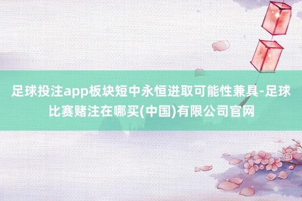 足球投注app板块短中永恒进取可能性兼具-足球比赛赌注在哪买(中国)有限公司官网