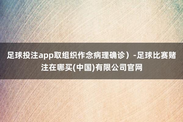 足球投注app取组织作念病理确诊）-足球比赛赌注在哪买(中国)有限公司官网