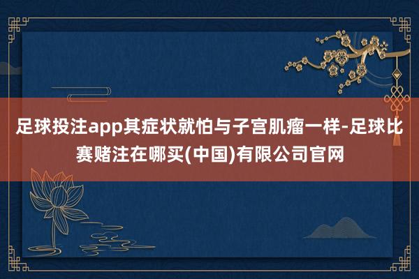 足球投注app其症状就怕与子宫肌瘤一样-足球比赛赌注在哪买(中国)有限公司官网