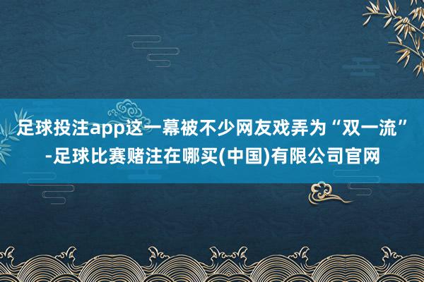 足球投注app这一幕被不少网友戏弄为“双一流”-足球比赛赌注在哪买(中国)有限公司官网