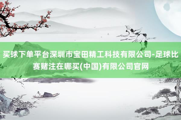 买球下单平台深圳市宝田精工科技有限公司-足球比赛赌注在哪买(中国)有限公司官网