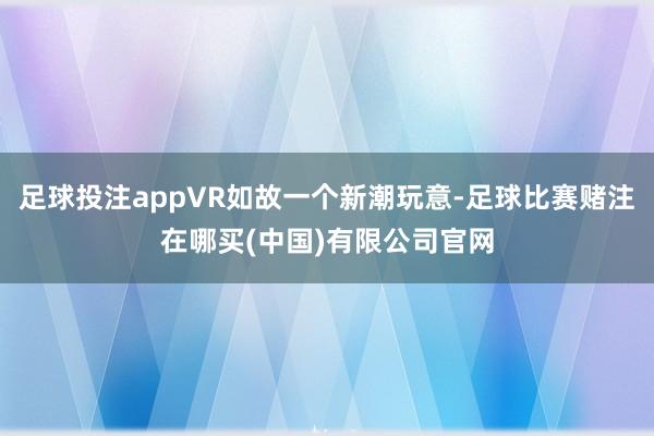 足球投注appVR如故一个新潮玩意-足球比赛赌注在哪买(中国)有限公司官网