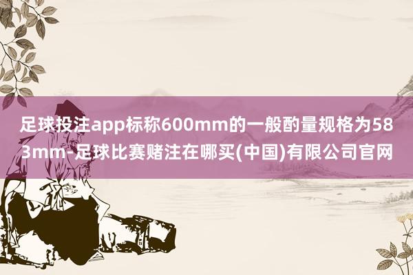 足球投注app标称600mm的一般酌量规格为583mm-足球比赛赌注在哪买(中国)有限公司官网