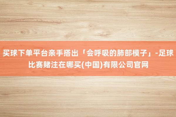 买球下单平台亲手搭出「会呼吸的肺部模子」-足球比赛赌注在哪买(中国)有限公司官网