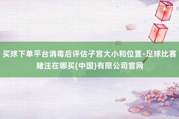 买球下单平台消毒后评估子宫大小和位置-足球比赛赌注在哪买(中国)有限公司官网