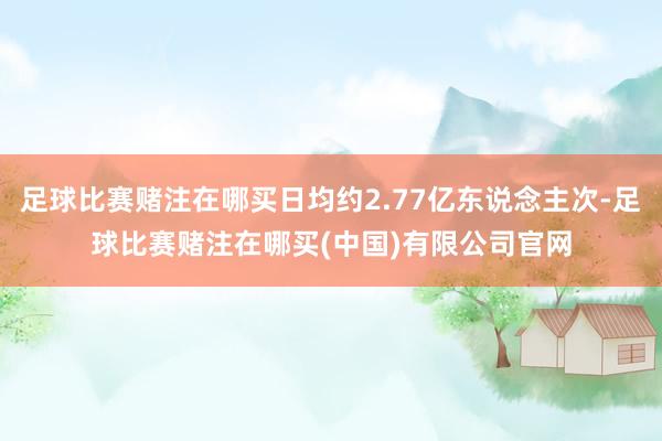 足球比赛赌注在哪买日均约2.77亿东说念主次-足球比赛赌注在哪买(中国)有限公司官网