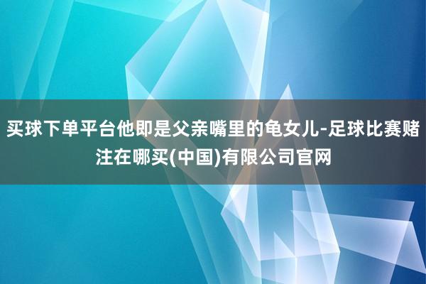 买球下单平台他即是父亲嘴里的龟女儿-足球比赛赌注在哪买(中国)有限公司官网