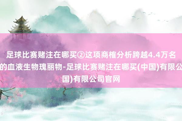足球比赛赌注在哪买②这项商榷分析跨越4.4万名参与者的血液生物瑰丽物-足球比赛赌注在哪买(中国)有限公司官网