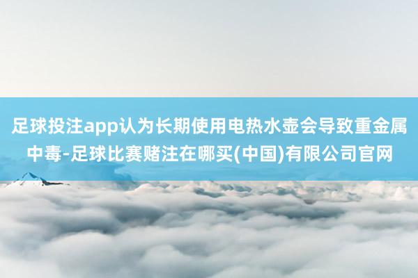 足球投注app认为长期使用电热水壶会导致重金属中毒-足球比赛赌注在哪买(中国)有限公司官网