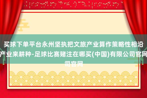 买球下单平台永州坚执把文旅产业算作策略性相沿产业来耕种-足球比赛赌注在哪买(中国)有限公司官网