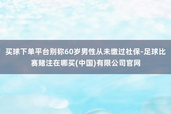 买球下单平台别称60岁男性从未缴过社保-足球比赛赌注在哪买(中国)有限公司官网